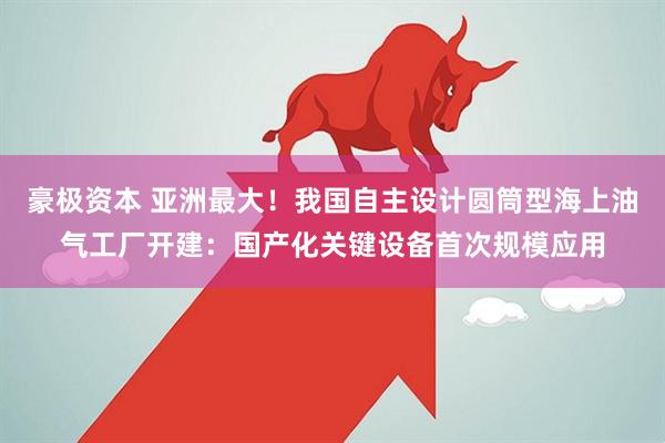 豪极资本 亚洲最大！我国自主设计圆筒型海上油气工厂开建：国产化关键设备首次规模应用