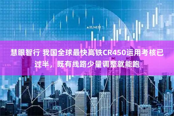 慧眼智行 我国全球最快高铁CR450运用考核已过半，既有线路少量调整就能跑