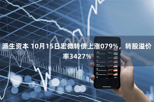 派生资本 10月15日宏微转债上涨079%，转股溢价率3427%