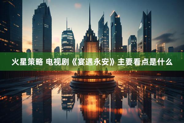 火星策略 电视剧《宴遇永安》主要看点是什么