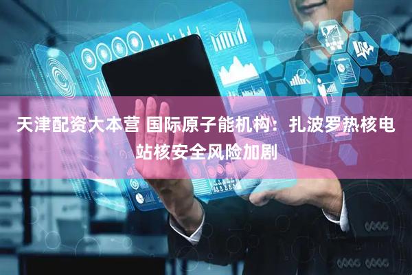 天津配资大本营 国际原子能机构：扎波罗热核电站核安全风险加剧