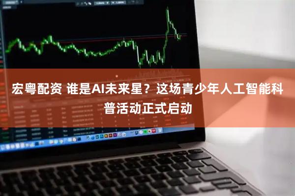 宏粤配资 谁是AI未来星？这场青少年人工智能科普活动正式启动