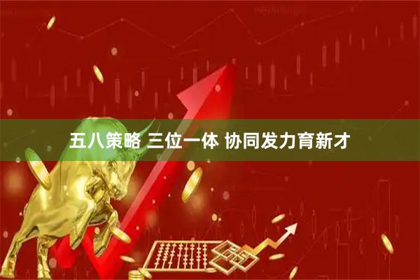 五八策略 三位一体 协同发力育新才