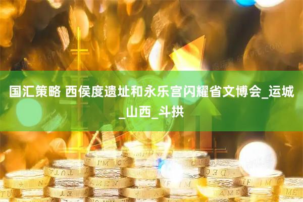 国汇策略 西侯度遗址和永乐宫闪耀省文博会_运城_山西_斗拱