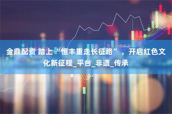 金鼎配资 踏上 “恒丰重走长征路” ，开启红色文化新征程_平台_非遗_传承