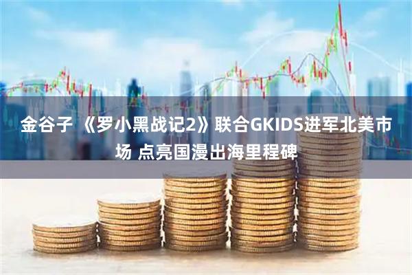 金谷子 《罗小黑战记2》联合GKIDS进军北美市场 点亮国漫出海里程碑