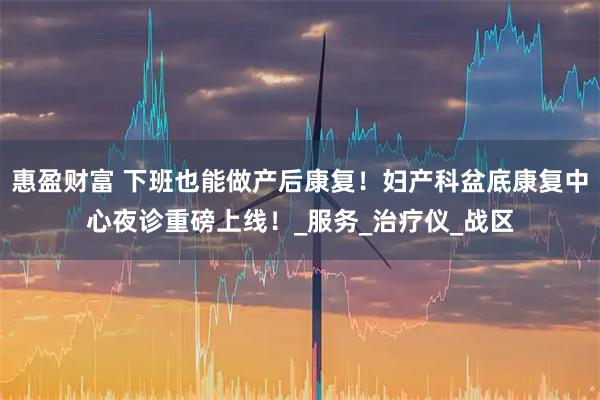 惠盈财富 下班也能做产后康复！妇产科盆底康复中心夜诊重磅上线！_服务_治疗仪_战区