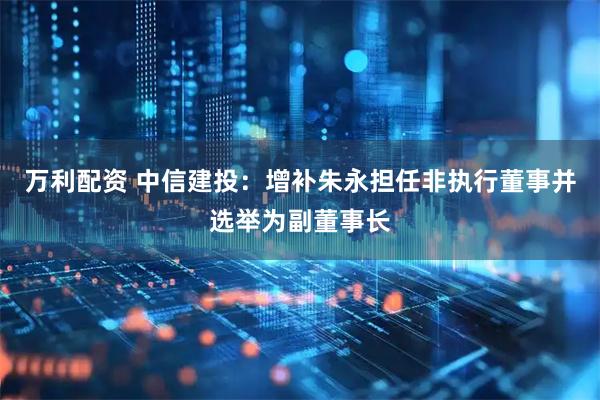 万利配资 中信建投：增补朱永担任非执行董事并选举为副董事长