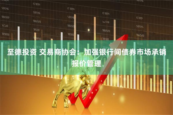 至德投资 交易商协会：加强银行间债券市场承销报价管理