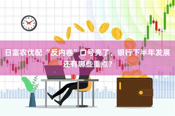 日富农优配 “反内卷”口号亮了，银行下半年发展还有哪些重点？