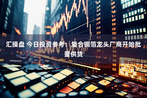 汇操盘 今日投资参考：复合铜箔龙头厂商开始批量供货