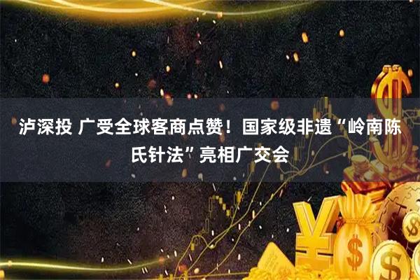 泸深投 广受全球客商点赞！国家级非遗“岭南陈氏针法”亮相广交会