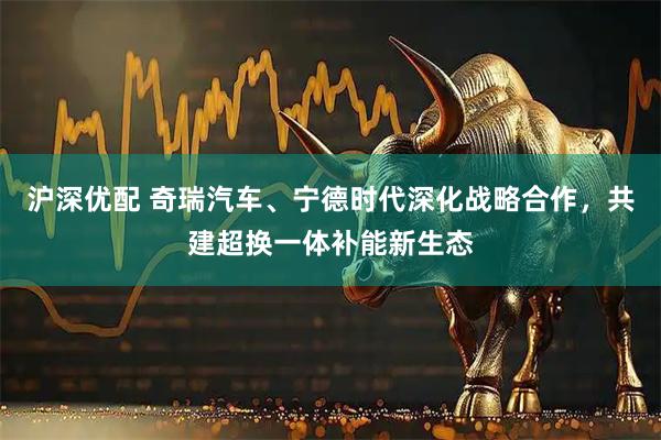 沪深优配 奇瑞汽车、宁德时代深化战略合作，共建超换一体补能新生态