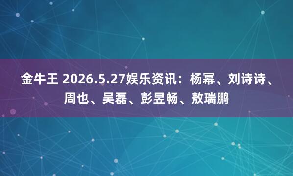 金牛王 2026.5.27娱乐资讯：杨幂、刘诗诗、周也、吴磊、彭昱畅、敖瑞鹏