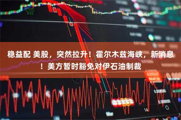 稳益配 美股，突然拉升！霍尔木兹海峡，新消息！美方暂时豁免对伊石油制裁
