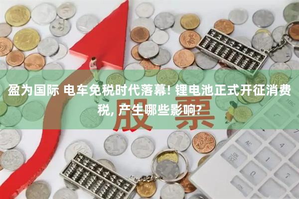 盈为国际 电车免税时代落幕! 锂电池正式开征消费税, 产生哪些影响?