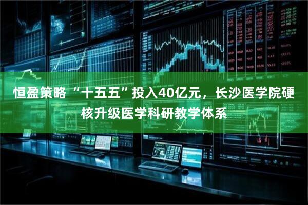 恒盈策略 “十五五”投入40亿元，长沙医学院硬核升级医学科研教学体系