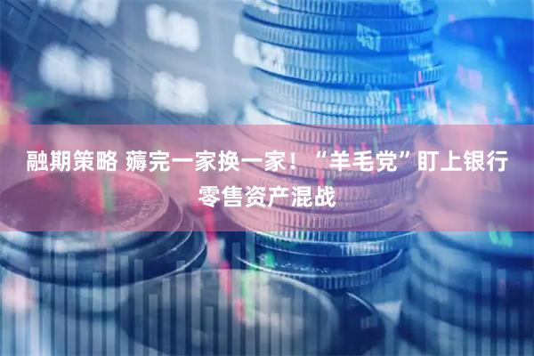 融期策略 薅完一家换一家！“羊毛党”盯上银行零售资产混战